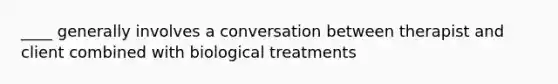 ____ generally involves a conversation between therapist and client combined with biological treatments