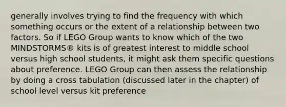 generally involves trying to find the frequency with which something occurs or the extent of a relationship between two factors. So if LEGO Group wants to know which of the two MINDSTORMS® kits is of greatest interest to middle school versus high school students, it might ask them specific questions about preference. LEGO Group can then assess the relationship by doing a cross tabulation (discussed later in the chapter) of school level versus kit preference