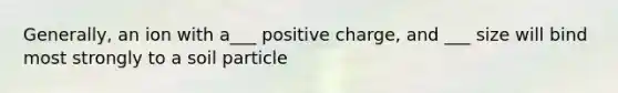 Generally, an ion with a___ positive charge, and ___ size will bind most strongly to a soil particle