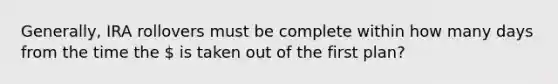 Generally, IRA rollovers must be complete within how many days from the time the  is taken out of the first plan?