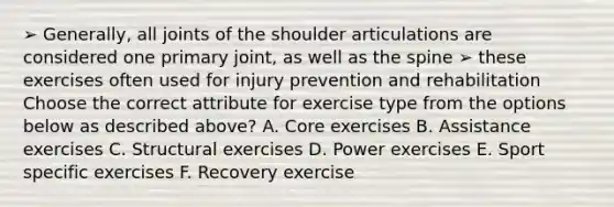 ➢ Generally, all joints of the shoulder articulations are considered one primary joint, as well as the spine ➢ these exercises often used for injury prevention and rehabilitation Choose the correct attribute for exercise type from the options below as described above? A. Core exercises B. Assistance exercises C. Structural exercises D. Power exercises E. Sport specific exercises F. Recovery exercise