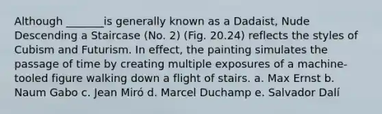Although _______is generally known as a Dadaist, Nude Descending a Staircase (No. 2) (Fig. 20.24) reflects the styles of Cubism and Futurism. In effect, the painting simulates the passage of time by creating multiple exposures of a machine-tooled figure walking down a flight of stairs. a. Max Ernst b. Naum Gabo c. Jean Miró d. Marcel Duchamp e. Salvador Dalí