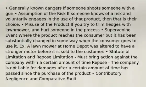 • Generally known dangers If someone shoots someone with a gun • Assumption of the Risk If someone knows of a risk and voluntarily engages in the use of that product, then that is their choice. • Misuse of the Product If you try to trim hedges with lawnmower, and hurt someone in the process • Supervening Event Where the product reaches the consumer but it has been substantially changed in some way when the consumer goes to use it. Ex: A lawn mower at Home Depot was altered to have a stronger motor before it is sold to the customer. • Statute of Limitation and Repose Limitation - Must bring action against the company within a certain amount of time Repose - The company is not liable for damages after a certain amount of time has passed since the purchase of the product • Contributory Negligence and Comparative Fault