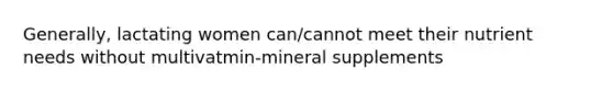 Generally, lactating women can/cannot meet their nutrient needs without multivatmin-mineral supplements