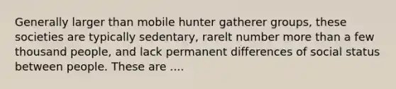 Generally larger than mobile hunter gatherer groups, these societies are typically sedentary, rarelt number more than a few thousand people, and lack permanent differences of social status between people. These are ....