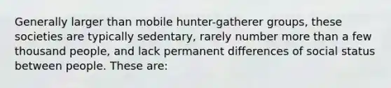 Generally larger than mobile hunter-gatherer groups, these societies are typically sedentary, rarely number more than a few thousand people, and lack permanent differences of social status between people. These are: