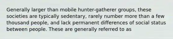 Generally larger than mobile hunter-gatherer groups, these societies are typically sedentary, rarely number <a href='https://www.questionai.com/knowledge/keWHlEPx42-more-than' class='anchor-knowledge'>more than</a> a few thousand people, and lack permanent differences of social status between people. These are generally referred to as