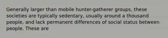 Generally larger than mobile hunter-gatherer groups, these societies are typically sedentary, usually around a thousand people, and lack permanent differences of social status between people. These are