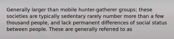 Generally larger than mobile hunter-gatherer groups; these societies are typically sedentary rarely number more than a few thousand people, and lack permanent differences of social status between people. These are generally referred to as