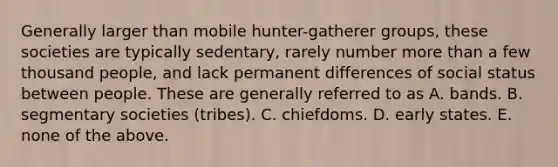 Generally larger than mobile hunter-gatherer groups, these societies are typically sedentary, rarely number more than a few thousand people, and lack permanent differences of social status between people. These are generally referred to as A. bands. B. segmentary societies (tribes). C. chiefdoms. D. early states. E. none of the above.