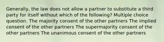 Generally, the law does not allow a partner to substitute a third party for itself without which of the following? Multiple choice question. The majority consent of the other partners The implied consent of the other partners The supermajority consent of the other partners The unanimous consent of the other partners