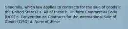 Generally, which law applies to contracts for the sale of goods in the United States? a. All of these b. Uniform Commercial Code (UCC) c. Convention on Contracts for the International Sale of Goods (CISG) d. None of these