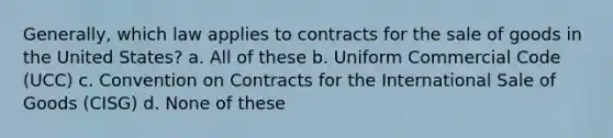 Generally, which law applies to contracts for the sale of goods in the United States? a. All of these b. Uniform Commercial Code (UCC) c. Convention on Contracts for the International Sale of Goods (CISG) d. None of these