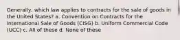 Generally, which law applies to contracts for the sale of goods in the United States? a. Convention on Contracts for the International Sale of Goods (CISG) b. Uniform Commercial Code (UCC) c. All of these d. None of these