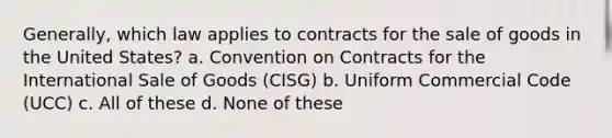 Generally, which law applies to contracts for the sale of goods in the United States? a. Convention on Contracts for the International Sale of Goods (CISG) b. Uniform Commercial Code (UCC) c. All of these d. None of these