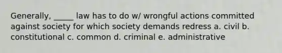 Generally, _____ law has to do w/ wrongful actions committed against society for which society demands redress a. civil b. constitutional c. common d. criminal e. administrative