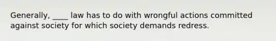 Generally, ____ law has to do with wrongful actions committed against society for which society demands redress.