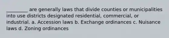 _________ are generally laws that divide counties or municipalities into use districts designated residential, commercial, or industrial. a. Accession laws b. Exchange ordinances c. Nuisance laws d. Zoning ordinances