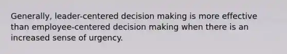 Generally, leader-centered decision making is more effective than employee-centered decision making when there is an increased sense of urgency.