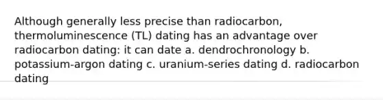 Although generally less precise than radiocarbon, thermoluminescence (TL) dating has an advantage over radiocarbon dating: it can date a. dendrochronology b. potassium-argon dating c. uranium-series dating d. radiocarbon dating