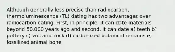 Although generally less precise than radiocarbon, thermoluminescence (TL) dating has two advantages over radiocarbon dating. First, in principle, it can date materials beyond 50,000 years ago and second, it can date a) teeth b) pottery c) volcanic rock d) carbonized botanical remains e) fossilized animal bone