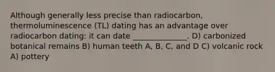 Although generally less precise than radiocarbon, thermoluminescence (TL) dating has an advantage over radiocarbon dating: it can date ______________. D) carbonized botanical remains B) human teeth A, B, C, and D C) volcanic rock A) pottery