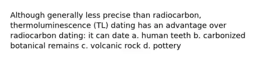 Although generally less precise than radiocarbon, thermoluminescence (TL) dating has an advantage over radiocarbon dating: it can date a. human teeth b. carbonized botanical remains c. volcanic rock d. pottery