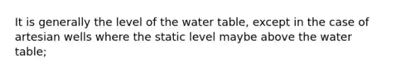 It is generally the level of the water table, except in the case of artesian wells where the static level maybe above the water table;