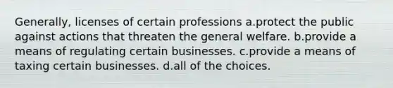 Generally, licenses of certain professions a.protect the public against actions that threaten the general welfare. b.provide a means of regulating certain businesses. c.provide a means of taxing certain businesses. d.all of the choices.