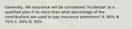 Generally, life insurance will be considered 'incidental' to a qualified plan if no more than what percentage of the contributions are used to pay insurance premiums? A. 80% B. 70% C. 60% D. 50%