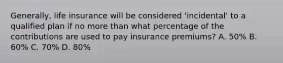 Generally, life insurance will be considered 'incidental' to a qualified plan if no more than what percentage of the contributions are used to pay insurance premiums? A. 50% B. 60% C. 70% D. 80%