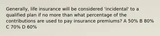 Generally, life insurance will be considered 'incidental' to a qualified plan if no <a href='https://www.questionai.com/knowledge/keWHlEPx42-more-than' class='anchor-knowledge'>more than</a> what percentage of the contributions are used to pay insurance premiums? A 50% B 80% C 70% D 60%