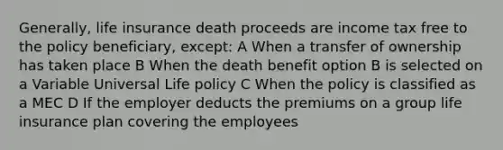 Generally, life insurance death proceeds are income tax free to the policy beneficiary, except: A When a transfer of ownership has taken place B When the death benefit option B is selected on a Variable Universal Life policy C When the policy is classified as a MEC D If the employer deducts the premiums on a group life insurance plan covering the employees