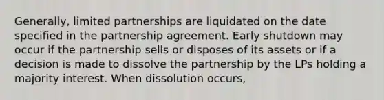 Generally, limited partnerships are liquidated on the date specified in the partnership agreement. Early shutdown may occur if the partnership sells or disposes of its assets or if a decision is made to dissolve the partnership by the LPs holding a majority interest. When dissolution occurs,