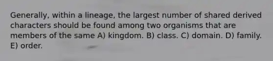 Generally, within a lineage, the largest number of shared derived characters should be found among two organisms that are members of the same A) kingdom. B) class. C) domain. D) family. E) order.