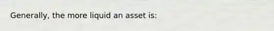 Generally, the more liquid an asset is: