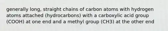 generally long, straight chains of carbon atoms with hydrogen atoms attached (hydrocarbons) with a carboxylic acid group (COOH) at one end and a methyl group (CH3) at the other end