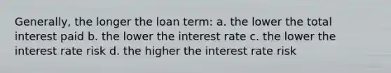 Generally, the longer the loan term: a. the lower the total interest paid b. the lower the interest rate c. the lower the interest rate risk d. the higher the interest rate risk