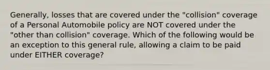 Generally, losses that are covered under the "collision" coverage of a Personal Automobile policy are NOT covered under the "other than collision" coverage. Which of the following would be an exception to this general rule, allowing a claim to be paid under EITHER coverage?