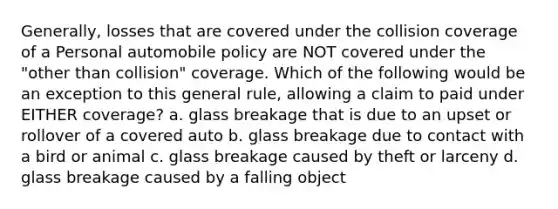 Generally, losses that are covered under the collision coverage of a Personal automobile policy are NOT covered under the "other than collision" coverage. Which of the following would be an exception to this general rule, allowing a claim to paid under EITHER coverage? a. glass breakage that is due to an upset or rollover of a covered auto b. glass breakage due to contact with a bird or animal c. glass breakage caused by theft or larceny d. glass breakage caused by a falling object