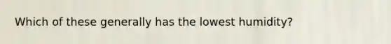 Which of these generally has the lowest humidity?