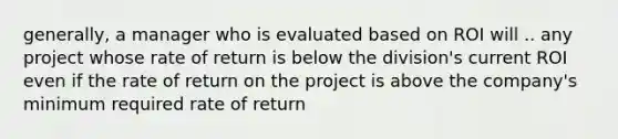 generally, a manager who is evaluated based on ROI will .. any project whose rate of return is below the division's current ROI even if the rate of return on the project is above the company's minimum required rate of return