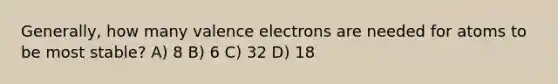 Generally, how many valence electrons are needed for atoms to be most stable? A) 8 B) 6 C) 32 D) 18