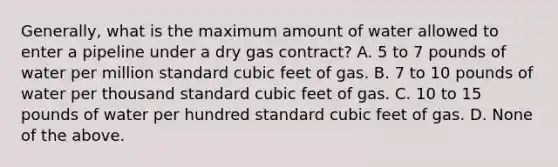 Generally, what is the maximum amount of water allowed to enter a pipeline under a dry gas contract? A. 5 to 7 pounds of water per million standard cubic feet of gas. B. 7 to 10 pounds of water per thousand standard cubic feet of gas. C. 10 to 15 pounds of water per hundred standard cubic feet of gas. D. None of the above.