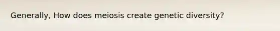 Generally, How does meiosis create genetic diversity?