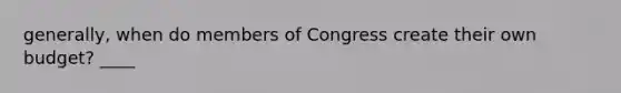 generally, when do members of Congress create their own budget? ____