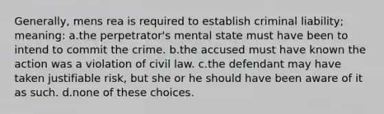 Generally, mens rea is required to establish criminal liability; meaning: a.the perpetrator's mental state must have been to intend to commit the crime. b.the accused must have known the action was a violation of civil law. c.the defendant may have taken justifiable risk, but she or he should have been aware of it as such. d.none of these choices.