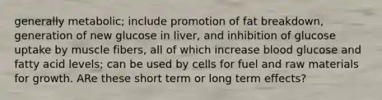 generally metabolic; include promotion of fat breakdown, generation of new glucose in liver, and inhibition of glucose uptake by muscle fibers, all of which increase blood glucose and fatty acid levels; can be used by cells for fuel and raw materials for growth. ARe these short term or long term effects?