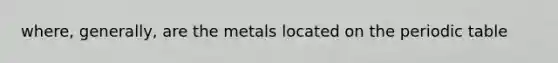 where, generally, are the metals located on the periodic table