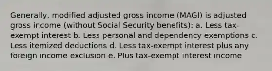 Generally, modified adjusted gross income (MAGI) is adjusted gross income (without Social Security benefits): a. Less tax-exempt interest b. Less personal and dependency exemptions c. Less itemized deductions d. Less tax-exempt interest plus any foreign income exclusion e. Plus tax-exempt interest income